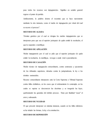 pues todos los recursos son impugnatorios. Significa en sentido general:
regreso al punto de partida.
Jurídicamente, la palabra denota el recamino que se hace nuevamente
mediante la otra instancia, como el medio de impugnación por virtud del cual
se recorre el proceso”.
RECURSO DE ALZADA
Término genérico por el cual se designa los medios impugnatorios que se
interponen para que sea el superior jerárquico de quién emitió la resolución, el
que la suspenda o modifique.
RECURSO DE APELACIÓN
Medio impugnatorio por el cual se pide que el superior jerárquico de quién
emitió la resolución, la modifique, revoque o anule total o parcialmente.
RECURSO DE CASACIÓN
Medio técnico de impugnación extraordinario, contra sentencias y ejecutorias
de los tribunales superiores, dictadas contra la jurisprudencia, la ley o los
trámites sustanciales.
Recurso extraordinario interpuesto ante la Corte Suprema o Tribunal Supremo
contra fallos definitivos, en los casos que el ordenamiento lo contemple, en los
cuales se supone se desconocen las doctrinas y se trasgrede las leyes,
quebrantando las garantías del debido proceso. Tiene por finalidad “casar” el
error y subsanarlo.
RECURSO DE NULIDAD
El que procede interponer en máxima instancia, cuando en los fallos inferiores
se ha violado las formas, la ley o la constitución.
RECURSO DE REPOSICIÓN
 