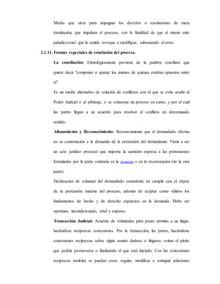 Medio que sirva para impugnar los decretos o resoluciones de mera
tramitación, que impulsan el proceso, con la finalidad de que el mismo ente
jurisdiccional que lo emitió revoque o modifique, subsanando el error.
2.1.11. Formas especiales de conclusión del proceso.
La conciliación: Etimológicamente proviene de la palabra conciliare que
quiere decir "componer o ajustar los ánimos de quienes estaban opuestos entre
si".
Es un medio alternativo de solución de conflictos con el que se evita acudir al
Poder Judicial o al arbitraje, o se soluciona un proceso en curso, y por el cual
las partes llegan a un acuerdo para resolver el conflicto en determinado
sentido.
Allanamiento y Reconocimiento: Reconocimiento que el demandado efectúa
en su contestación a la demanda de la pretensión del demandante. Viene a ser
un acto jurídico procesal que importa la sumisión expresa a las pretensiones
formuladas por la parte contraria en la demanda o en la reconvención (de la otra
parte).
Declaración de voluntad del demandado consistente en cumplir con el objeto
de la pretensión materia del proceso, además de aceptar como válidos los
fundamentos de hecho y de derecho expuestos en la demanda. Debe ser
oportuno, incondicionado, total y expreso.
Transacción Judicial: Acuerdo de voluntades para poner término a un litigio,
haciéndose recíprocas concesiones. Por la transacción, las partes, haciéndose
concesiones recíprocas sobre algún asunto dudoso o litigioso, evitan el pleito
que podría promoverse o finalizando el que está iniciado. Con las concesiones
reciprocas también se pueden crear, regular, modificar o extinguir relaciones
 