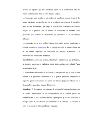 diversas de aquéllas que han constituido objeto de la controversia entre las
partes. La transacción tiene el valor de cosa juzgada.
La transacción esta basada en un cambio de sacrificios; ya que si una de las
partes, sacrificará un derecho, en ello se configuran una renuncia de derechos;
pero no una Transacción, que exige la existencia de concesiones reciprocas;
aunque en la practica, con el nombre de transacción se formulen actos
procésales que contiene un allanamiento del demandado o un desistimiento
del actor.
La transacción es un acto jurídico bilateral, que puede generar, transformar, o
extinguir derechos u obligaciones. En el campo procesal, la transacción es una
de las formas especiales de conclusión del proceso. Caracteriza a la
transacción las concesiones recíprocas.
Desistimiento: Acción de abdicar, abandonar o apartarse de una pretensión,
un derecho, un recurso o cualquiera trámite dentro del proceso judicial. Puede
ser expreso o tácito.
El desistimiento del derecho de acción es el acto procesal por el cual el actor
renuncia a la pretensión demandada o a la querella planteada, obligándose a
pagar los gastos ocasionados, así como los daños y perjuicios sufridos por el
demandado o querellado a causa del proceso.
Abandono: El demandante que después de contestada la demanda desampara
su acción, ausentándose o no compareciendo en el tribunal, puede ser
compelido por el juez, mediante petición a proseguirla; y en caso de que no la
prosiga, debe el juez absolver al demandado de la instancia y condenar al
actor en las costas y daños que hubiere causado.
 