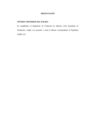 PRESENTACIÓN
SEÑORES MIEMBROS DEL JURADO
En cumplimiento al Reglamento de Evaluación de Informes sobre Expediente de
Graduación, cumplo con presentar a usted el informe correspondiente al Expediente
seguido por
 
