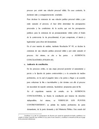 proceso por existir una relación procesal válida. En caso contrario, lo
declarará nulo y consiguientemente concluido.
Para declarar la existencia de una relación jurídica procesal válida y por
ende saneado el proceso, el Juez debe determinar los presupuestos
procesales y las condiciones de la acción, que son los presupuestos
jurídicos para la existencia de un pronunciamiento válido sobre el fondo
de la controversia: la vía procedimental, el juez competente, el interés y
legitimidad para obrar del demandante.
En el caso materia de análisis, mediante Resolución Nº 05, se declara la
existencia de una relación jurídica procesal válida y por ende saneado el
proceso. Así mismo, se cita a las partes a AUDIENCIA
CONCILIATORIA (FOLIOS 60).
e. Audiencia de conciliación.
En los procesos civiles, es una etapa procesal posterior al saneamiento y
previo a la fijación de puntos controvertidos y a la actuación de medios
probatorios, en la cual el juzgador insta a las partes a llegar a un acuerdo
para solucionar la litis o incertidumbre y dar término con ello al proceso
sin necesidad de expedir sentencia, haciéndose propuestas para tal fin.
En el expediente materia de estudio, en la AUDIENCIA
CONCILIATORIA, se frustra la conciliación por tratarse de derechos
indisponibles. Así mismo, se VERIFICAN LOS PUNTOS
CONTROVERTIDOS1; se admite los medios probatorios de parte
demandante, de la parte demanda y del Ministerio Público. Este estado del
1 Establecer si se dan los presupuestos de divorcio por causal de separación de hecho; establecer si se
cumple el tiempo requerido que establece la Ley para el caso concreto; y establecer si encuentra al día con el pago
de las pensiones alimenticias.
 