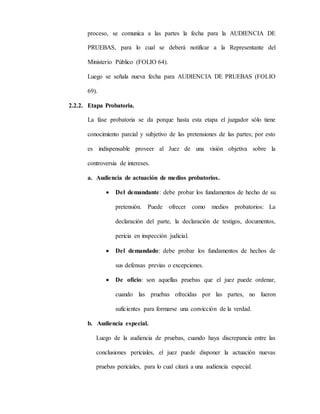 proceso, se comunica a las partes la fecha para la AUDIENCIA DE
PRUEBAS, para lo cual se deberá notificar a la Representante del
Ministerio Público (FOLIO 64).
Luego se señala nueva fecha para AUDIENCIA DE PRUEBAS (FOLIO
69).
2.2.2. Etapa Probatoria.
La fase probatoria se da porque hasta esta etapa el juzgador sólo tiene
conocimiento parcial y subjetivo de las pretensiones de las partes; por esto
es indispensable proveer al Juez de una visión objetiva sobre la
controversia de intereses.
a. Audiencia de actuación de medios probatorios.
 Del demandante: debe probar los fundamentos de hecho de su
pretensión. Puede ofrecer como medios probatorios: La
declaración del parte, la declaración de testigos, documentos,
pericia en inspección judicial.
 Del demandado: debe probar los fundamentos de hechos de
sus defensas previas o excepciones.
 De oficio: son aquellas pruebas que el juez puede ordenar,
cuando las pruebas ofrecidas por las partes, no fueron
suficientes para formarse una convicción de la verdad.
b. Audiencia especial.
Luego de la audiencia de pruebas, cuando haya discrepancia entre las
conclusiones periciales, el juez puede disponer la actuación nuevas
pruebas periciales, para lo cual citará a una audiencia especial.
 