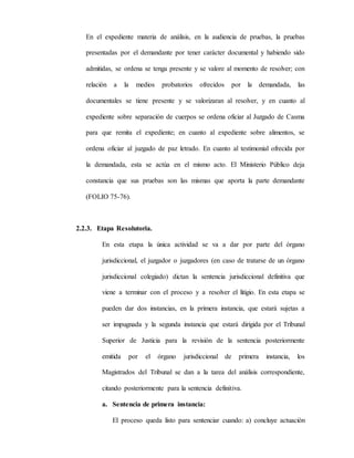 En el expediente materia de análisis, en la audiencia de pruebas, la pruebas
presentadas por el demandante por tener carácter documental y habiendo sido
admitidas, se ordena se tenga presente y se valore al momento de resolver; con
relación a la medios probatorios ofrecidos por la demandada, las
documentales se tiene presente y se valorizaran al resolver, y en cuanto al
expediente sobre separación de cuerpos se ordena oficiar al Juzgado de Casma
para que remita el expediente; en cuanto al expediente sobre alimentos, se
ordena oficiar al juzgado de paz letrado. En cuanto al testimonial ofrecida por
la demandada, esta se actúa en el mismo acto. El Ministerio Público deja
constancia que sus pruebas son las mismas que aporta la parte demandante
(FOLIO 75-76).
2.2.3. Etapa Resolutoria.
En esta etapa la única actividad se va a dar por parte del órgano
jurisdiccional, el juzgador o juzgadores (en caso de tratarse de un órgano
jurisdiccional colegiado) dictan la sentencia jurisdiccional definitiva que
viene a terminar con el proceso y a resolver el litigio. En esta etapa se
pueden dar dos instancias, en la primera instancia, que estará sujetas a
ser impugnada y la segunda instancia que estará dirigida por el Tribunal
Superior de Justicia para la revisión de la sentencia posteriormente
emitida por el órgano jurisdiccional de primera instancia, los
Magistrados del Tribunal se dan a la tarea del análisis correspondiente,
citando posteriormente para la sentencia definitiva.
a. Sentencia de primera instancia:
El proceso queda listo para sentenciar cuando: a) concluye actuación
 