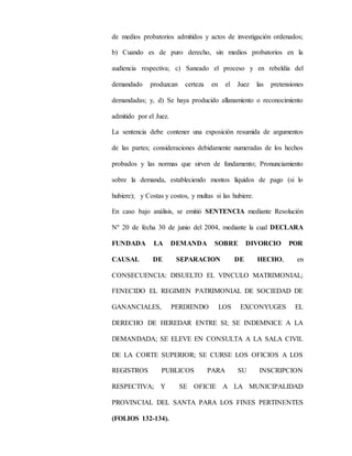 de medios probatorios admitidos y actos de investigación ordenados;
b) Cuando es de puro derecho, sin medios probatorios en la
audiencia respectiva; c) Saneado el proceso y en rebeldía del
demandado produzcan certeza en el Juez las pretensiones
demandadas; y, d) Se haya producido allanamiento o reconocimiento
admitido por el Juez.
La sentencia debe contener una exposición resumida de argumentos
de las partes; consideraciones debidamente numeradas de los hechos
probados y las normas que sirven de fundamento; Pronunciamiento
sobre la demanda, estableciendo montos líquidos de pago (si lo
hubiere); y Costas y costos, y multas si las hubiere.
En caso bajo análisis, se emitió SENTENCIA mediante Resolución
Nº 20 de fecha 30 de junio del 2004, mediante la cual DECLARA
FUNDADA LA DEMANDA SOBRE DIVORCIO POR
CAUSAL DE SEPARACION DE HECHO, en
CONSECUENCIA: DISUELTO EL VINCULO MATRIMONIAL;
FENECIDO EL REGIMEN PATRIMONIAL DE SOCIEDAD DE
GANANCIALES, PERDIENDO LOS EXCONYUGES EL
DERECHO DE HEREDAR ENTRE SI; SE INDEMNICE A LA
DEMANDADA; SE ELEVE EN CONSULTA A LA SALA CIVIL
DE LA CORTE SUPERIOR; SE CURSE LOS OFICIOS A LOS
REGISTROS PUBLICOS PARA SU INSCRIPCION
RESPECTIVA; Y SE OFICIE A LA MUNICIPALIDAD
PROVINCIAL DEL SANTA PARA LOS FINES PERTINENTES
(FOLIOS 132-134).
 