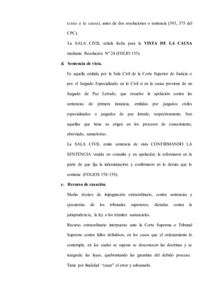 (vista a la causa), antes de dos resoluciones o sentencia (393, 375 del
CPC).
La SALA CIVIL señala fecha para la VISTA DE LA CAUSA
mediante Resolución Nº 24 (FOLIO 155).
d. Sentencia de vista.
Es aquella emitida por la Sala Civil de la Corte Superior de Justicia o
por el Juzgado Especializado en lo Civil si en la causa proviene de un
Juzgado de Paz Letrado, que resuelve la apelación contra las
sentencias de primera instancia, emitidas por juzgados civiles
especializados o juzgados de paz letrado, respectivamente. Son
aquellas que tiene su origen en los procesos de conocimiento,
abreviado, sumarísimo.
La SALA CIVIL emite sentencia de vista CONFIRMANDO LA
SENTENCIA venida en consulta y en apelación; la reformaron en la
parte de que fija la indemnización; y confirmaron en lo demás que lo
contiene (FOLIOS 158-159).
e. Recurso de casación.
Medio técnico de impugnación extraordinario, contra sentencias y
ejecutorias de los tribunales superiores, dictadas contra la
jurisprudencia, la ley o los trámites sustanciales.
Recurso extraordinario interpuesto ante la Corte Suprema o Tribunal
Supremo contra fallos definitivos, en los casos que el ordenamiento lo
contemple, en los cuales se supone se desconocen las doctrinas y se
trasgrede las leyes, quebrantando las garantías del debido proceso.
Tiene por finalidad “casar” el error y subsanarlo.
 