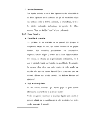 f. Resolución casatoria.
Son aquellas mediante la cual la Sala Suprema casa las resoluciones de
las Salas Superiores en los supuestos de que sus resoluciones hayan
sido emitidas contra la doctrina autorizada, la jurisprudencia, la ley o
los trámites sustanciales; quebrantando las garantías del debido
proceso. Tiene por finalidad “casar” el error y subsanarlo.
2.2.5. Etapa Ejecutiva.
a. Ejecución de sentencia.
La ejecución de las sentencias es un proceso que persigue el
cumplimiento íntegro de éstas, que deberá efectuarse en sus propios
términos. Son verdaderos procedimientos con características,
requisitos y efectos propios y distintos de la acción original entablada.
No consiste, no obstante en un procedimiento contradictorio, por lo
que el ejecutado tendrá muy limitadas sus posibilidades de actuación.
La presente obra ofrece una visión práctica de todo aquello que
necesita saber para su correcta interposición o, en su caso, para una
acertada defensa que permita proteger los legítimos intereses del
ejecutado2.
b. Pago de costas y costos.
Es una sanción económica que deberá pagar la parte vencida
(demandante o demandado) en un proceso judicial.
Costas son gastos ocasionados a las partes litigantes con ocasión de
proceso judicial, que se cuantifican en un valor económico. Los costos
son los honorarios de abogado.
 