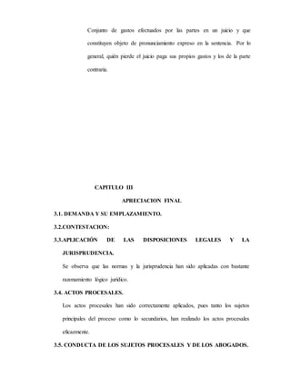 Conjunto de gastos efectuados por las partes en un juicio y que
constituyen objeto de pronunciamiento expreso en la sentencia. Por lo
general, quién pierde el juicio paga sus propios gastos y los de la parte
contraria.
CAPITULO III
APRECIACION FINAL
3.1. DEMANDA Y SU EMPLAZAMIENTO.
3.2.CONTESTACION:
3.3.APLICACIÓN DE LAS DISPOSICIONES LEGALES Y LA
JURISPRUDENCIA.
Se observa que las normas y la jurisprudencia han sido aplicadas con bastante
razonamiento lógico jurídico.
3.4. ACTOS PROCESALES.
Los actos procesales han sido correctamente aplicados, pues tanto los sujetos
principales del proceso como lo secundarios, han realizado los actos procesales
eficazmente.
3.5. CONDUCTA DE LOS SUJETOS PROCESALES Y DE LOS ABOGADOS.
 