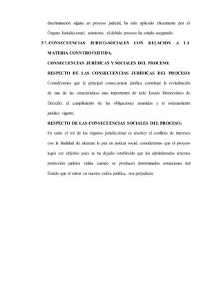 discriminación alguna en proceso judicial, ha sido aplicado eficazmente por el
Órgano Jurisdiccional; asimismo, el debido proceso ha estado asegurado.
3.7. CONSECUENCIAS JURICO-SOCIALES CON RELACION A LA
MATERIA CONNTROVERTIDA.
CONSECUENCIAS JURÍDICAS Y SOCIALES DEL PROCESO:
RESPECTO DE LAS CONSECUENCIAS JURÍDICAS DEL PROCESO:
Consideramos que la principal consecuencia jurídica constituye la revitalización
de una de las características más importantes de todo Estado Democrático de
Derecho: el cumplimiento de las obligaciones asumidas y al ordenamiento
jurídico vigente.
RESPECTO DE LAS CONSECUENCIAS SOCIALES DEL PROCESO:
En tanto el rol de los órganos jurisdiccional es resolver el conflicto de intereses
con la finalidad de alcanzar la paz en justicia social, consideramos que el proceso
logró ese objetivo pues se ha dejado establecido que los administrados tenemos
protección jurídica válida cuando se producen determinadas actuaciones del
Estado que al entrar en nuestra esfera jurídica, nos perjudican.
 