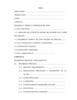 INDICE
DEDICATORIA……………………………………………….……………………
PRESENTACIÓN…………………………………………….…………………….
INDICE………………………………………………….…………………………..
CAPÍTULO I
DESARROLLO TEORICO Y NORMATIVO DEL TEMA
1.1. EN LA DOCTRINA: …………………………………………………………...
1.1.1. UBICACIÓN DEL CONFLICTO MATERIA DEL INFORME EN EL CAMPO
DEL DERECHO. …………………………………………………………………....
1.1.2. DESARROLLO TEORICO DEL TEMA MATERIA DEL PROCESO.…….....
1.2. EN LA LEGISLACION NACIONAL Y COMPARADA.……………………
1.2.1 LEGISLACION NACIONAL
1.2.2 LEGISLACIÓN COMPARADA.
1.3. EN LA JURISRUDENCIA…………………………………….
CAPITULO II
DESARROLLO PROCESAL Y PROCEDIMENTAL
2.1. DESARROLLO PROCESAL. ………………………………………………
2.1.1. PROCESO Y PROCEDIMIENTO. …………………………………
2.1.2. PRESUPUESTOS PROCESALES Y CONDICIONES DE LA
ACCIÓN. …………...……………………………………………….
2.1.3. FILTRO PROCESALES….....……...……………………….………
2.1.4. LA DEMANDA. …………..……………………………….………..
2.1.5. CUESTIONAMIENTO PROBATORIO (TACHAS): ………...……
2.1.6. EXCEPCIONES. ...………………………………………………….
2.1.7. CONTESTACION DE LA DEMANDA…………………………….
 