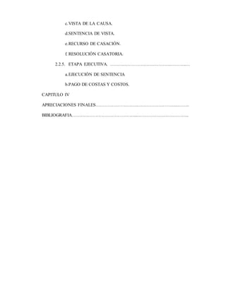 c.VISTA DE LA CAUSA.
d.SENTENCIA DE VISTA.
e.RECURSO DE CASACIÓN.
f. RESOLUCIÓN CASATORIA.
2.2.5. ETAPA EJECUTIVA. ……….………………………….………..…
a.EJECUCIÓN DE SENTENCIA
b.PAGO DE COSTAS Y COSTOS.
CAPITULO IV
APRECIACIONES FINALES………………………..……………………....……..
BIBLIOGRAFIA……………………………………...……………………………..
 
