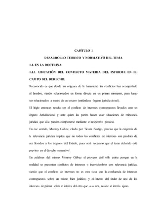 CAPÍTULO I
DESARROLLO TEORICO Y NORMATIVO DEL TEMA
1.1. EN LA DOCTRINA:
1.1.1. UBICACIÓN DEL CONFLICTO MATERIA DEL INFORME EN EL
CAMPO DEL DERECHO.
Reconocido es que desde los orígenes de la humanidad los conflictos han acompañado
al hombre, siendo solucionados en forma directa en un primer momento, para luego
ser solucionados a través de un tercero (entiéndase órgano jurisdiccional).
El litigio entonces resulta ser el conflicto de intereses contrapuestos llevados ante un
órgano Jurisdiccional y ante quien las partes hacen valer situaciones de relevancia
jurídica que sólo pueden componerse mediante el respectivo proceso
En ese sentido, Monroy Gálvez, citado por Ticona Postigo, precisa que la exigencia de
la relevancia jurídica implica que no todos los conflictos de intereses son pasibles de
ser llevados a los órganos del Estado, pues será necesario que el tema debatido esté
previsto en el derecho sustantivoi.
En palabras del mismo Monroy Gálvez el proceso civil sólo existe porque en la
realidad se presentan conflictos de intereses o incertidumbres con relevancia jurídica,
siendo que el conflicto de intereses no es otra cosa que la confluencia de intereses
contrapuestos sobre un mismo bien jurídico, y el intento del titular de uno de los
intereses de primar sobre el interés del otro que, a su vez, resiste el interés ajeno.
 