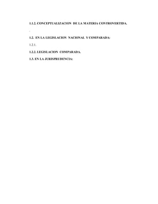 1.1.2. CONCEPTUALIZACION DE LA MATERIA CONTROVERTIDA.
.
1.2. EN LA LEGISLACION NACIONAL Y COMPARADA:
1.2.1.
1.2.2. LEGISLACION COMPARADA.
1.3. EN LA JURISPRUDENCIA:
 
