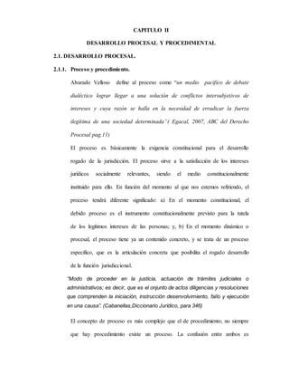CAPITULO II
DESARROLLO PROCESAL Y PROCEDIMENTAL
2.1. DESARROLLO PROCESAL.
2.1.1. Proceso y procedimiento.
Alvarado Velloso define al proceso como “un medio pacifico de debate
dialéctico lograr llegar a una solución de conflictos intersubjetivos de
intereses y cuya razón se halla en la necesidad de erradicar la fuerza
ilegítima de una sociedad determinada”( Egacal, 2007, ABC del Derecho
Procesal pag.11)
El proceso es básicamente la exigencia constitucional para el desarrollo
rogado de la jurisdicción. El proceso sirve a la satisfacción de los intereses
jurídicos socialmente relevantes, siendo el medio constitucionalmente
instituido para ello. En función del momento al que nos estemos refiriendo, el
proceso tendrá diferente significado: a) En el momento constitucional, el
debido proceso es el instrumento constitucionalmente previsto para la tutela
de los legítimos intereses de las personas; y, b) En el momento dinámico o
procesal, el proceso tiene ya un contenido concreto, y se trata de un proceso
específico, que es la articulación concreta que posibilita el rogado desarrollo
de la función jurisdiccional.
“Modo de proceder en la justicia, actuación de trámites judiciales o
administrativos; es decir, que es el onjunto de actos diligencias y resoluciones
que comprenden la iniciación, instrucción desenvolvimiento, fallo y ejecución
en una causa”. (Cabanellas,Diccionario Jurídico, para 346)
El concepto de proceso es más complejo que el de procedimiento; no siempre
que hay procedimiento existe un proceso. La confusión entre ambos es
 
