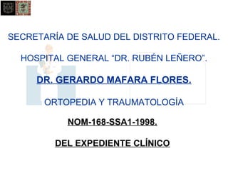 SECRETARÍA DE SALUD DEL DISTRITO FEDERAL. 
HOSPITAL GENERAL “DR. RUBÉN LEÑERO”. 
DR. GERARDO MAFARA FLORES. 
ORTOPEDIA Y TRAUMATOLOGÍA 
NOM-168-SSA1-1998. 
DEL EXPEDIENTE CLÍNICO 
 