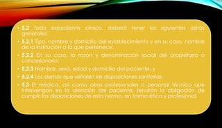 • 5.2 Todo expediente clínico, deberá tener los siguientes datos
generales:
• 5.2.1 Tipo, nombre y domicilio del establecimiento y en su caso, nombre
de la institución a la que pertenece;
• 5.2.2 En su caso, la razón y denominación social del propietario o
concesionario;
• 5.2.3 Nombre, sexo, edad y domicilio del paciente; y
• 5.2.4 Los demás que señalen las disposiciones sanitarias.
• 5.3 El médico, así como otros profesionales o personal técnico que
intervengan en la atención del paciente, tendrán la obligación de
cumplir las disposiciones de esta norma, en forma ética y profesional.
 