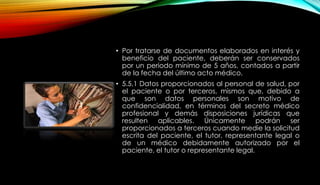 • Por tratarse de documentos elaborados en interés y
beneficio del paciente, deberán ser conservados
por un periodo mínimo de 5 años, contados a partir
de la fecha del último acto médico.
• 5.5.1 Datos proporcionados al personal de salud, por
el paciente o por terceros, mismos que, debido a
que son datos personales son motivo de
confidencialidad, en términos del secreto médico
profesional y demás disposiciones jurídicas que
resulten aplicables. Únicamente podrán ser
proporcionados a terceros cuando medie la solicitud
escrita del paciente, el tutor, representante legal o
de un médico debidamente autorizado por el
paciente, el tutor o representante legal.
 