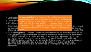 • Del expediente clínico en consulta general y de especialidad
• Deberá contar con:
• 6.1 Historia Clínica.
• Deberá elaborarla el personal médico y otros profesionales del área de la salud,
de acuerdo con las necesidades específicas de información de cada uno de
ellos en particular, deberá tener, en el orden señalado, los apartados siguientes:
• 6.1.1 Interrogatorio.- Deberá tener como mínimo: ficha de identificación, en su
caso, grupo étnico, antecedentes heredo-familiares, antecedentes personales
patológicos (incluido uso y dependencia del tabaco, del alcohol y de otras
sustancias psicoactivas, de conformidad con lo establecido en la Norma
Oficial Mexicana, referida en el numeral 3.12 de esta norma) y no patológicos,
padecimiento actual (indagar acerca de tratamientos previos de tipo
convencional, alternativos y tradicionales) e interrogatorio por aparatos
y sistemas;
La historia clínica es un documento médico-legal que surge
del contacto entre el profesional de la salud y el paciente
donde se recoge la información necesaria para la correcta
atención de los pacientes. La historia clínica es un
documento válido desde el punto de vista clínico y legal,
que recoge información de tipo asistencial, preventivo y
social.
 