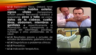 • 6.1.2 Exploración física.- Deberá tener
como mínimo: habitus exterior,
signos vitales (temperatura,
tensión arterial, frecuencia cardiaca y
respiratoria), peso y talla, así como,
datos de la cabeza, cuello,
tórax, abdomen, miembros y
genitales o específicamente la
información que corresponda a la
materia del odontólogo, psicólogo,
nutriólogo y otros profesionales de la
salud;
• 6.1.3 Resultados previos y actuales de
estudios de laboratorio, gabinete y otros;
• 6.1.4 Diagnósticos o problemas clínicos;
• 6.1.5 Pronóstico;
• 6.1.6 Indicación terapéutica.
 