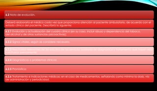 6.2 Nota de evolución.
Deberá elaborarla el médico cada vez que proporciona atención al paciente ambulatorio, de acuerdo con el
estado clínico del paciente. Describirá lo siguiente:
6.2.1 Evolución y actualización del cuadro clínico (en su caso, incluir abuso y dependencia del tabaco,
del alcohol y de otras sustancias psicoactivas);
6.2.2 Signos vitales, según se considere necesario.
6.2.3 Resultados relevantes de los estudios de los servicios auxiliares de diagnóstico y tratamiento que hayan sido
solicitados previamente;
6.2.4 Diagnósticos o problemas clínicos;
6.2.5 Pronóstico;
6.2.6 Tratamiento e indicaciones médicas; en el caso de medicamentos, señalando como mínimo la dosis, vía
de administración y periodicidad.
 