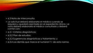 • 6.3 Nota de Interconsulta.
• La solicitud deberá elaborarla el médico cuando se
requiera y quedará asentada en el expediente clínico. La
nota deberá elaborarla el médico consultado y deberá
contar con:
• 6.3.1 Criterios diagnósticos;
• 6.3.2 Plan de estudios;
• 6.3.3 Sugerencias diagnósticas y tratamiento; y
• 6.3.4 Los demás que marca el numeral 7.1 de esta norma.
 
