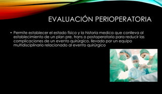 EVALUACIÓN PERIOPERATORIA
• Permite establecer el estado físico y la historia medica que conlleva al
establecimiento de un plan pre, trans o postoperatorio para reducir las
complicaciones de un evento quirúrgico, llevado por un equipo
multidisciplinario relacionado al evento quirúrgico
 
