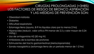 CIRUGÍAS PROLONGADAS (+3HRS)
LOS FACTORES DE RIESGO DE BRONCO ASPIRACIÓN
Y LAS MEDIDAS DE PREVENCIÓN SON:
• Obesidad mórbida
• Diabetes
• Dificultad respiratoria
• Estomago lleno (ayuno, 8-9 hrs líquidos claro por lo menos 2 hrs)
• Hiperacidez (reducir, valor critico PH menor de 2.5 y valor mayor de 0.24
ml/kg )
• Uso de antagonistas H2 (50 mg IV)
• Inhibidores de la bomba de protones
• Estimulantes del tracto gastrointestinal (Metoclopramida)
• Sonda nasogástrica (estomago lleno de un periodo menor de 1-2 hrs)
 