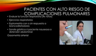 PACIENTES CON ALTO RIESGO DE
COMPLICACIONES PULMONARES
• Evaluar la función respiratoria (Rx tórax)
• Ejercicios respiratorios
• Espirometría con o sin respuesta a
broncodilatadores
• Sonda gástrica si paciente nauseosa o
distensión abdominal
Gasometría arterial
 