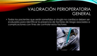 VALORACIÓN PERIOPERATORIA
GENERAL
• Todos los pacientes que serán sometidos a cirugía no cardiaca deben ser
evaluados para identificar la presencia de factores de riesgo asociados a
complicaciones con fines de controlar estos factores
 
