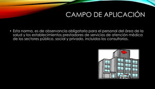 CAMPO DE APLICACIÓN
• Esta norma, es de observancia obligatoria para el personal del área de la
salud y los establecimientos prestadores de servicios de atención médica
de los sectores público, social y privado, incluidos los consultorios.
 