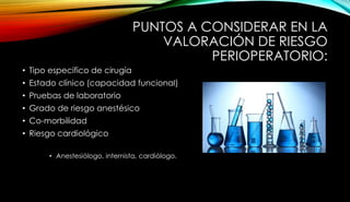 PUNTOS A CONSIDERAR EN LA
VALORACIÓN DE RIESGO
PERIOPERATORIO:
• Tipo especifico de cirugía
• Estado clínico (capacidad funcional)
• Pruebas de laboratorio
• Grado de riesgo anestésico
• Co-morbilidad
• Riesgo cardiológico
• Anestesiólogo, internista, cardiólogo.
 
