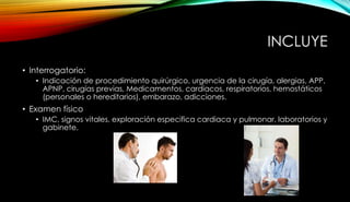 INCLUYE
• Interrogatorio:
• Indicación de procedimiento quirúrgico, urgencia de la cirugía, alergias, APP,
APNP, cirugías previas, Medicamentos, cardiacos, respiratorios, hemostáticos
(personales o hereditarios), embarazo, adicciones.
• Examen físico
• IMC, signos vitales, exploración especifica cardiaca y pulmonar, laboratorios y
gabinete.
 