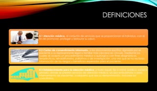 DEFINICIONES
4.1 Atención médica, al conjunto de servicios que se proporcionan al individuo, con el
fin de promover, proteger y restaurar su salud.
4.2 Cartas de consentimiento informado, a los documentos escritos, signados por el
paciente o su representante legal o familiar más cercano en vínculo, mediante los
cuales se acepta un procedimiento médico o quirúrgico con fines diagnósticos,
terapéuticos, rehabilitatorios, paliativos o de investigación, una vez que se ha recibido
información de los riesgos y beneficios esperados para el paciente.
4.3 Establecimiento para la atención médica, a todo aquél, fijo o móvil, público, social o
privado, donde se presten servicios de atención médica, ya sea ambulatoria o para
internamiento de pacientes, cualquiera que sea su denominación, incluidos los
consultorios.
 