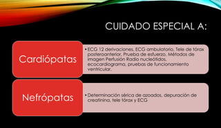CUIDADO ESPECIAL A:
•ECG 12 derivaciones, ECG ambulatorio, Tele de tórax
posteroanterior, Prueba de esfuerzo, Métodos de
imagen Perfusión Radio nucleótidos,
ecocardiograma, pruebas de funcionamiento
ventricular.
Cardiópatas
•Determinación sérica de azoados, depuración de
creatinina, tele tórax y ECGNefrópatas
 