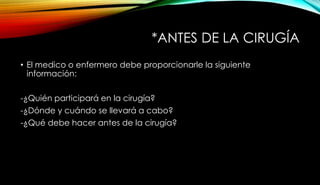 *ANTES DE LA CIRUGÍA
• El medico o enfermero debe proporcionarle la siguiente
información:
-¿Quién participará en la cirugía?
-¿Dónde y cuándo se llevará a cabo?
-¿Qué debe hacer antes de la cirugía?
 