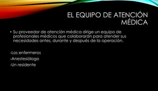 EL EQUIPO DE ATENCIÓN
MÉDICA
• Su proveedor de atención médica dirige un equipo de
profesionales médicos que colaborarán para atender sus
necesidades antes, durante y después de la operación.
-Los enfermeros
-Anestesiólogo
-Un residente
 