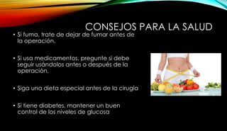 CONSEJOS PARA LA SALUD
• Si fuma, trate de dejar de fumar antes de
la operación.
• Si usa medicamentos, pregunte si debe
seguir usándolos antes o después de la
operación.
• Siga una dieta especial antes de la cirugía
• Si tiene diabetes, mantener un buen
control de los niveles de glucosa
 