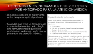 CONSENTIMIENTOS INFORMADOS E INSTRUCCIONES
POR ANTICIPADO PARA LA ATENCIÓN MÉDICA
• El medico explicará el tratamiento
antes de que acepte el paciente.
• Se pedirá que firme un formulario de
consentimiento antes de la cirugía.
Este formulario indica que usted
participó en la decisión junto con su
proveedor de atención médica.
 