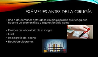 EXÁMENES ANTES DE LA CIRUGÍA
• Una o dos semanas antes de la cirugía es posible que tenga que
hacerse un examen físico y algunos análisis, como
• Pruebas de laboratorio de la sangre
• EGO
• Radiografía del pecho
• Electrocardiograma.
 