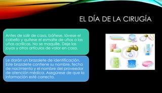 EL DÍA DE LA CIRUGÍA
Antes de salir de casa, báñese, lávese el
cabello y quítese el esmalte de uñas o las
uñas acrílicas. No se maquille. Deje las
joyas y otros artículos de valor en casa.
Le darán un brazalete de identificación.
Este brazalete contiene su nombre, fecha
de nacimiento y el nombre del proveedor
de atención médica. Asegúrese de que la
información esté correcta.
 