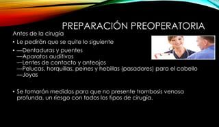 PREPARACIÓN PREOPERATORIA
Antes de la cirugía
• Le pedirán que se quite lo siguiente
• —Dentaduras y puentes
—Aparatos auditivos
—Lentes de contacto y anteojos
—Pelucas, horquillas, peines y hebillas (pasadores) para el cabello
—Joyas
• Se tomarán medidas para que no presente trombosis venosa
profunda, un riesgo con todos los tipos de cirugía.
 