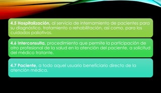 4.5 Hospitalización, al servicio de internamiento de pacientes para
su diagnóstico, tratamiento o rehabilitación, así como, para los
cuidados paliativos.
4.6 Interconsulta, procedimiento que permite la participación de
otro profesional de la salud en la atención del paciente, a solicitud
del médico tratante.
4.7 Paciente, a todo aquel usuario beneficiario directo de la
atención médica.
 