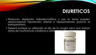 DIURETICOS
• Producen depleción hidroelectrolítica y por lo tanto pueden
desencadenar hipotensión arterial e hipopotasemia durante el
perioperatorio.
• Deberá evitarse su utilización el día de la cirugía salvo que existan
datos de insuficiencia cardíaca o sobrecarga de volumen.
 