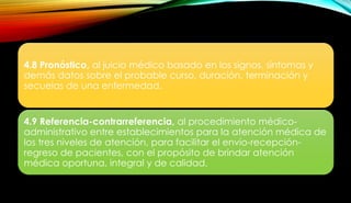 4.8 Pronóstico, al juicio médico basado en los signos, síntomas y
demás datos sobre el probable curso, duración, terminación y
secuelas de una enfermedad.
4.9 Referencia-contrarreferencia, al procedimiento médico-
administrativo entre establecimientos para la atención médica de
los tres niveles de atención, para facilitar el envío-recepción-
regreso de pacientes, con el propósito de brindar atención
médica oportuna, integral y de calidad.
 