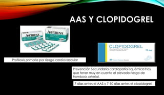 AAS Y CLOPIDOGREL
Profilaxis primaria por riesgo cardiovascular
Prevención Secundaria cardiopatía isquémica hay
que tener muy en cuenta el elevado riesgo de
trombosis arterial.
7 días antes el AAS y 7-10 días antes el clopidogrel
 