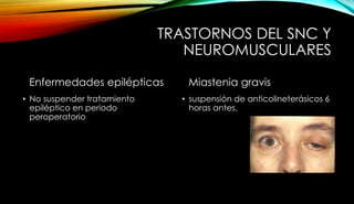 TRASTORNOS DEL SNC Y
NEUROMUSCULARES
Enfermedades epilépticas
• No suspender tratamiento
epiléptico en periodo
peroperatorio
Miastenia gravis
• suspensión de anticolineterásicos 6
horas antes.
 