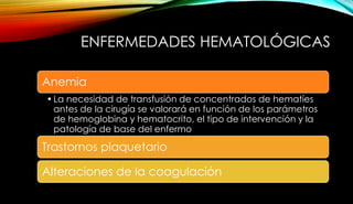 ENFERMEDADES HEMATOLÓGICAS
Anemia
•La necesidad de transfusión de concentrados de hematíes
antes de la cirugía se valorará en función de los parámetros
de hemoglobina y hematocrito, el tipo de intervención y la
patología de base del enfermo
Trastornos plaquetario
Alteraciones de la coagulación
 
