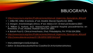 BIBLIOGRAFIA
• http://www.irycis.org/doc/Publicaciones/Manual_Urgencias_Quirurgicas_4Ed.pdf
• 1. Miller RD. Miller Anestesia. 6ª ed. Madrid. Elsevier España SA; 2005.
• 2. Morgan. Anestesiología clínica. 4ª ed. México D.F. El Manual Moderno;2007.
• 3. William E. Hurford, M.D. Massachusetts General Hospital procedimientos en
Anestesia. 5ª ed. Madrid. Marbán Libros SA; 2000.
• 4. Barash Paul G. Clinical Anesthesia. 5ªed. Philadelphia, PA 19106 USA;2006.
• http://www.irycis.org/doc/Publicaciones/Manual_Urgencias_Quirurgicas_4Ed.pdf
• http://www.elsevier.es/eop/S1138-3593(13)00124-X.pdf
• ManualdeUrgenciasQuirúrgicas
• Editor: Dr.EduardoLoboMartínez Coeditor:Dr.AntonioMenaMateos
 