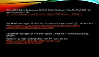 -Diario Oficial de la Federacion, NORMA Oficial Mexicana NOM-004-SSA3-2012, Del
expediente clínico, de:
http://dof.gob.mx/nota_detalle.php?codigo=5272787&fecha=15/10/2012
-The American congress of Medicine, La preparacion para una cirugia, January 2011
de http://www.acog.org/Patients/Search-Patient-Education-Pamphlets-
Spanish/Files/La-preparacion-para-una-cirugia
-Department of Surgery, St. Vincent's Medical Center, New York Medical College,
School of
Medicine, 130 West 12th Street, New York, NY 10011, USA de:
https://www.ucm.es/data/cont/docs/420-2014-03-21-
27%20Periodo%20Preoperatorio.pdf
 