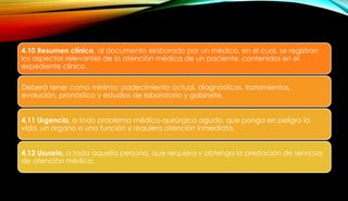 4.10 Resumen clínico, al documento elaborado por un médico, en el cual, se registran
los aspectos relevantes de la atención médica de un paciente, contenidos en el
expediente clínico.
Deberá tener como mínimo: padecimiento actual, diagnósticos, tratamientos,
evolución, pronóstico y estudios de laboratorio y gabinete.
4.11 Urgencia, a todo problema médico-quirúrgico agudo, que ponga en peligro la
vida, un órgano o una función y requiera atención inmediata.
4.12 Usuario, a toda aquella persona, que requiera y obtenga la prestación de servicios
de atención médica.
 