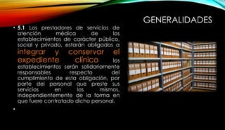 GENERALIDADES
• 5.1 Los prestadores de servicios de
atención médica de los
establecimientos de carácter público,
social y privado, estarán obligados a
integrar y conservar el
expediente clínico los
establecimientos serán solidariamente
responsables respecto del
cumplimiento de esta obligación, por
parte del personal que preste sus
servicios en los mismos,
independientemente de la forma en
que fuere contratado dicho personal.
•
 